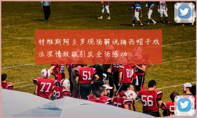 特维斯阿圭罗现场解说梅西帽子戏法深情致敬引发全场感动