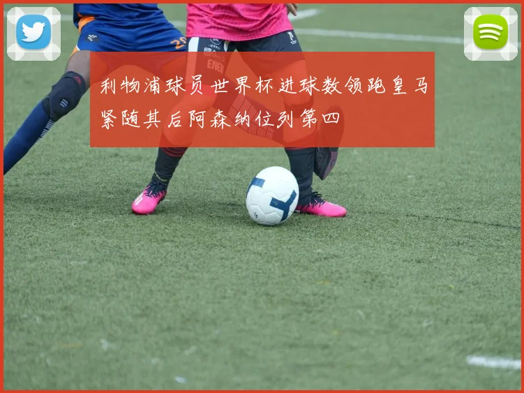 利物浦球员世界杯进球数领跑皇马紧随其后阿森纳位列第四