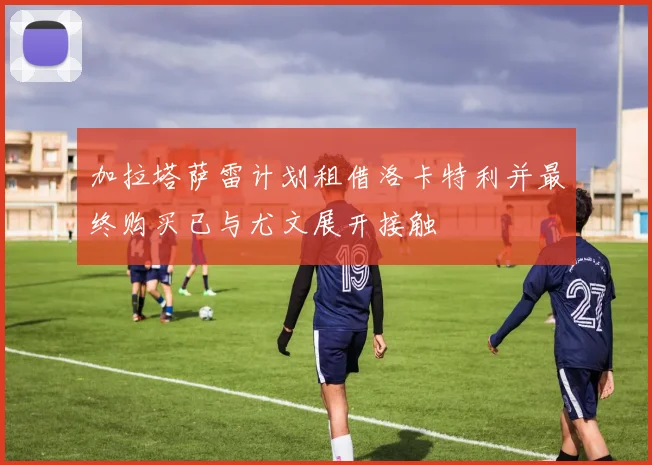 加拉塔萨雷计划租借洛卡特利并最终购买已与尤文展开接触