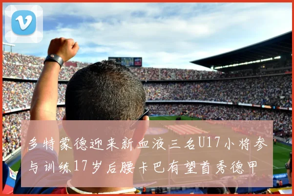 多特蒙德迎来新血液三名U17小将参与训练17岁后腰卡巴有望首秀德甲