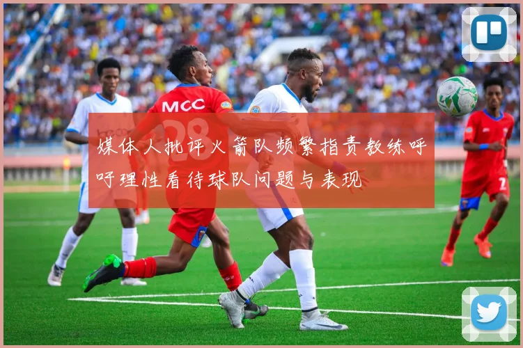 媒体人批评火箭队频繁指责教练呼吁理性看待球队问题与表现