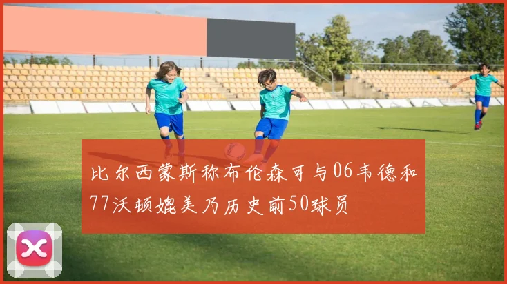 比尔西蒙斯称布伦森可与06韦德和77沃顿媲美乃历史前50球员