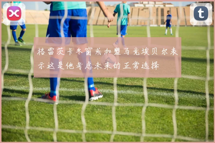 格雷茨卡冬窗或加盟马竞埃贝尔表示这是他考虑未来的正常选择