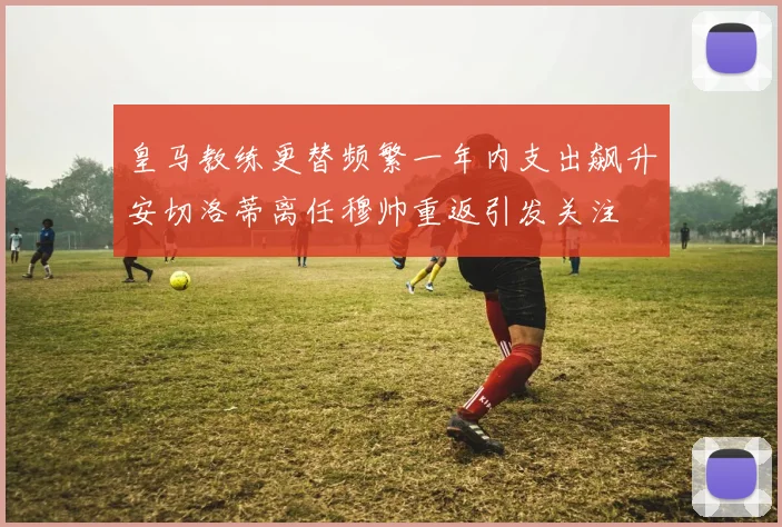 皇马教练更替频繁一年内支出飙升安切洛蒂离任穆帅重返引发关注