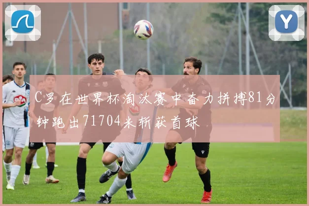 C罗在世界杯淘汰赛中奋力拼搏81分钟跑出71704米斩获首球