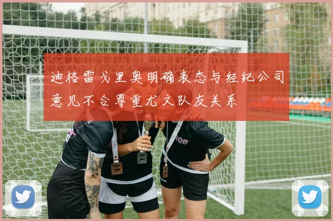 迪格雷戈里奥明确表态与经纪公司意见不合尊重尤文队友关系