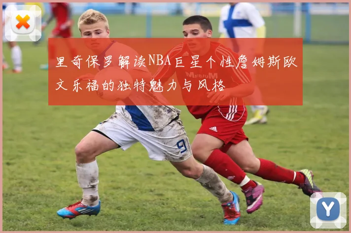 里奇保罗解读NBA巨星个性詹姆斯欧文乐福的独特魅力与风格