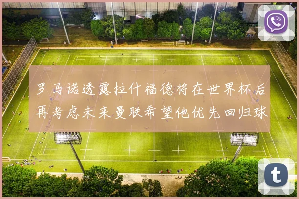 罗马诺透露拉什福德将在世界杯后再考虑未来曼联希望他优先回归球队