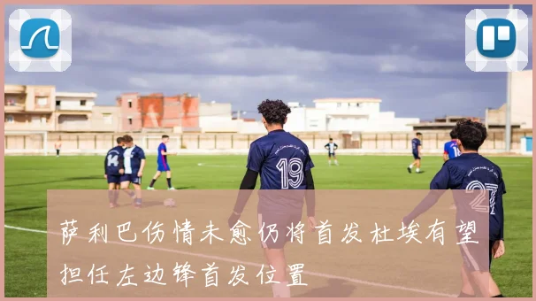 萨利巴伤情未愈仍将首发杜埃有望担任左边锋首发位置