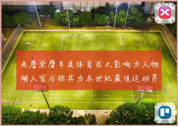 老詹荣膺年度体育百大影响力人物湖人官方称其为本世纪最佳运动员