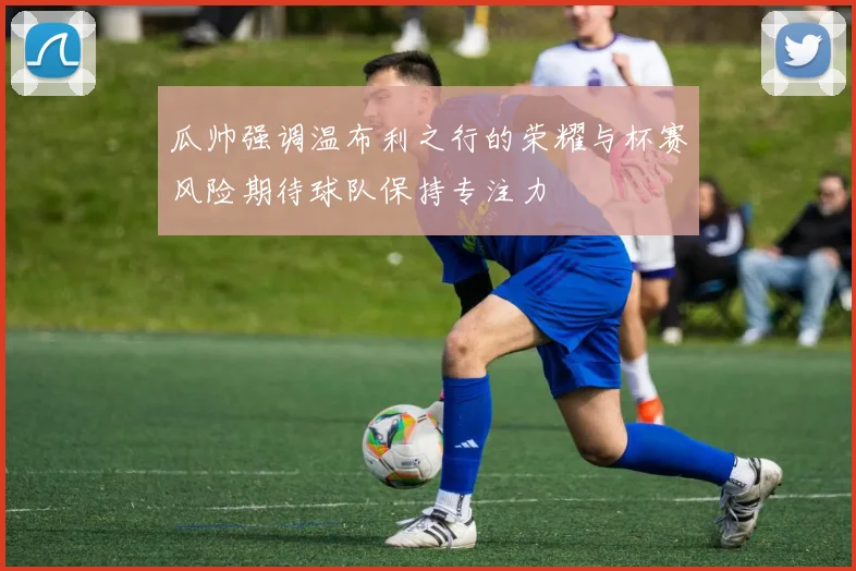瓜帅强调温布利之行的荣耀与杯赛风险期待球队保持专注力