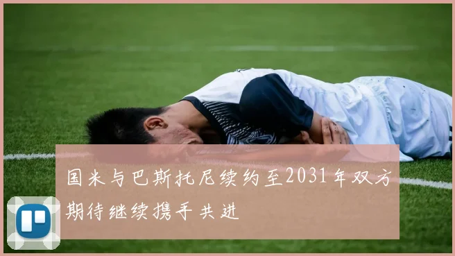 国米与巴斯托尼续约至2031年双方期待继续携手共进
