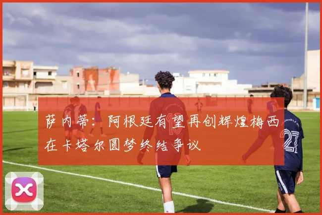 萨内蒂：阿根廷有望再创辉煌梅西在卡塔尔圆梦终结争议