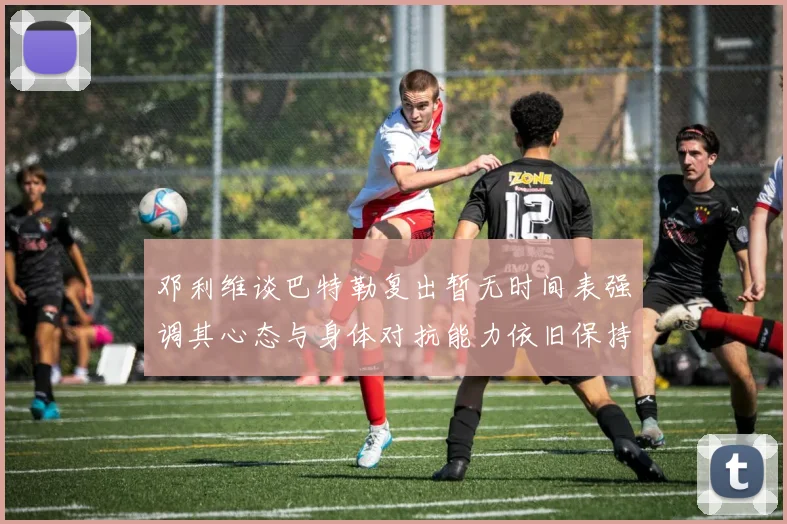 邓利维谈巴特勒复出暂无时间表强调其心态与身体对抗能力依旧保持