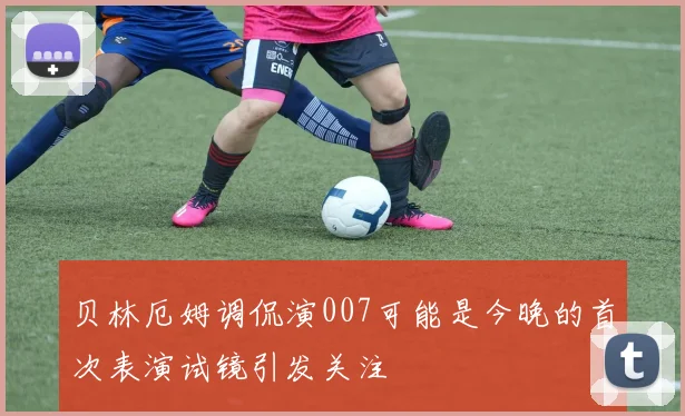 贝林厄姆调侃演007可能是今晚的首次表演试镜引发关注